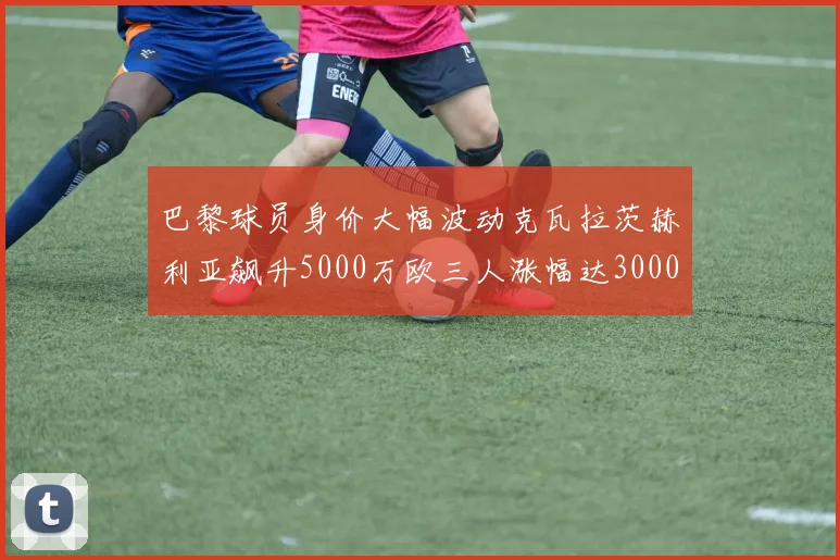 巴黎球员身价大幅波动克瓦拉茨赫利亚飙升5000万欧三人涨幅达3000万欧