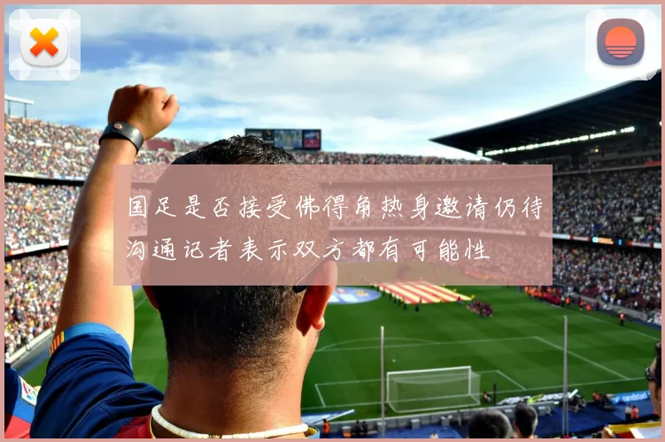 国足是否接受佛得角热身邀请仍待沟通记者表示双方都有可能性