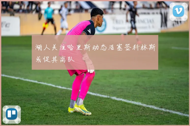 湖人关注哈里斯动态活塞签科林斯或促其离队
