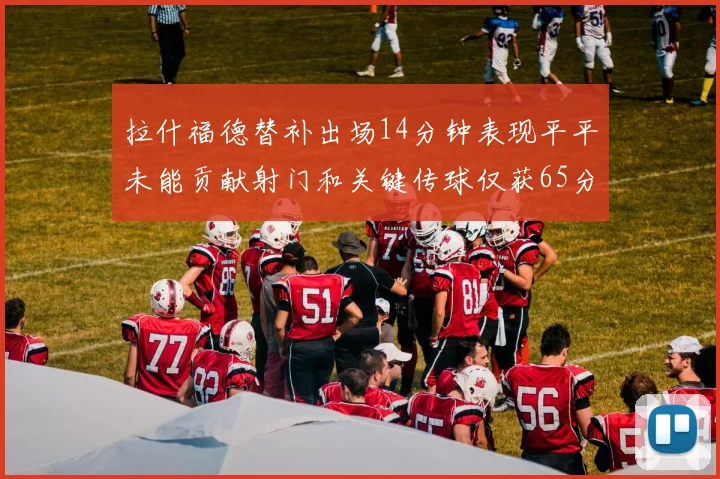 拉什福德替补出场14分钟表现平平未能贡献射门和关键传球仅获65分
