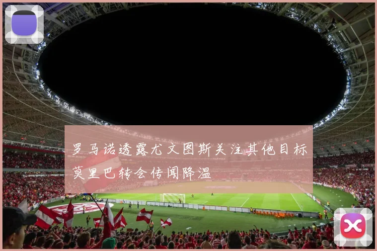 罗马诺透露尤文图斯关注其他目标莫里巴转会传闻降温