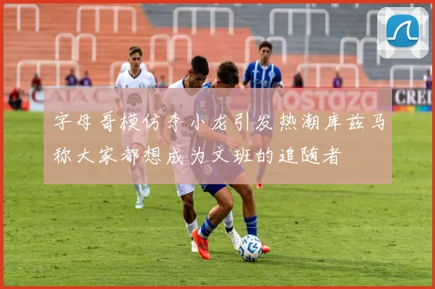 字母哥模仿李小龙引发热潮库兹马称大家都想成为文班的追随者