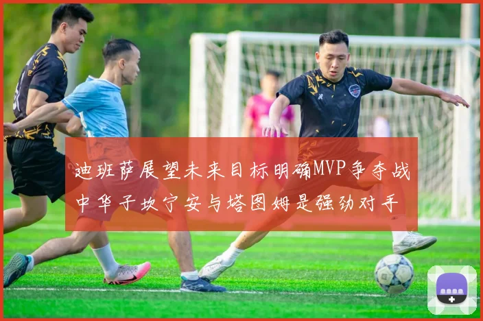 迪班萨展望未来目标明确MVP争夺战中华子坎宁安与塔图姆是强劲对手