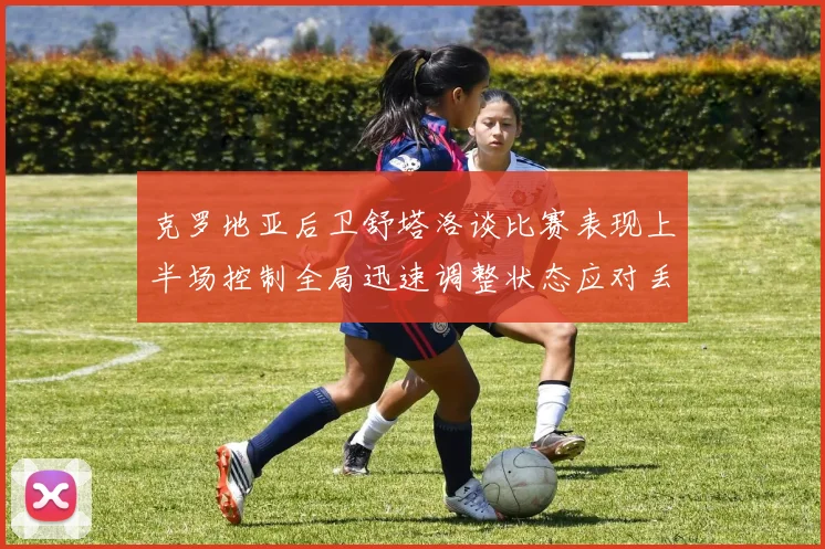 克罗地亚后卫舒塔洛谈比赛表现上半场控制全局迅速调整状态应对丢球