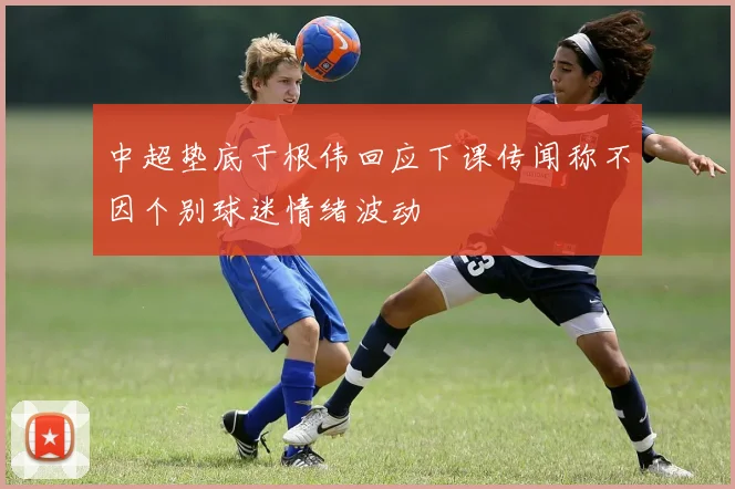 中超垫底于根伟回应下课传闻称不因个别球迷情绪波动