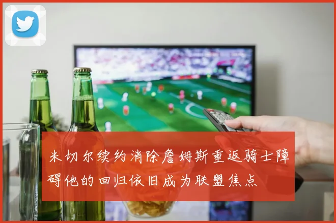 米切尔续约消除詹姆斯重返骑士障碍他的回归依旧成为联盟焦点