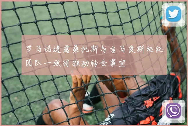 罗马诺透露桑托斯与吉马良斯经纪团队一致将推动转会事宜