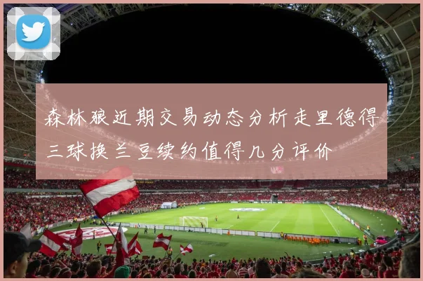 森林狼近期交易动态分析走里德得三球换兰豆续约值得几分评价