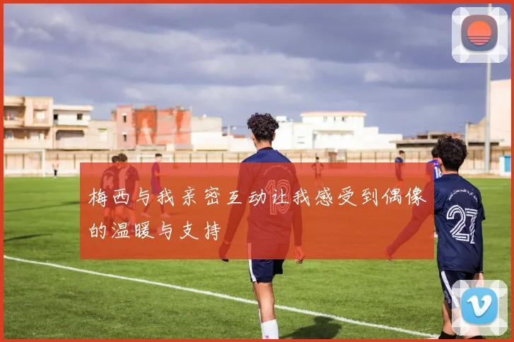 梅西与我亲密互动让我感受到偶像的温暖与支持