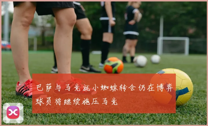 巴萨与马竞就小蜘蛛转会仍在博弈球员将继续施压马竞