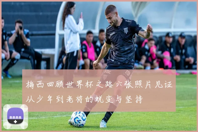 梅西回顾世界杯之路六张照片见证从少年到老将的蜕变与坚持