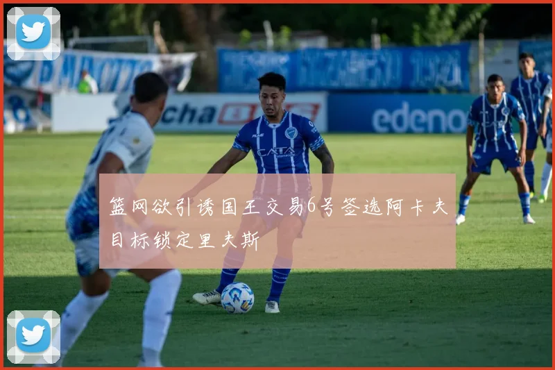 篮网欲引诱国王交易6号签选阿卡夫目标锁定里夫斯