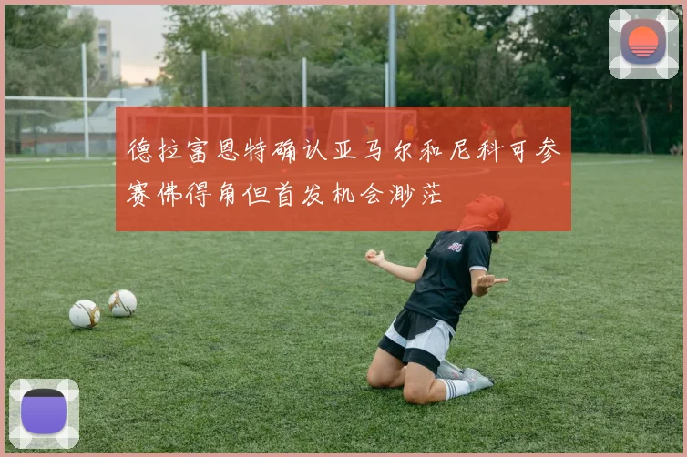 德拉富恩特确认亚马尔和尼科可参赛佛得角但首发机会渺茫