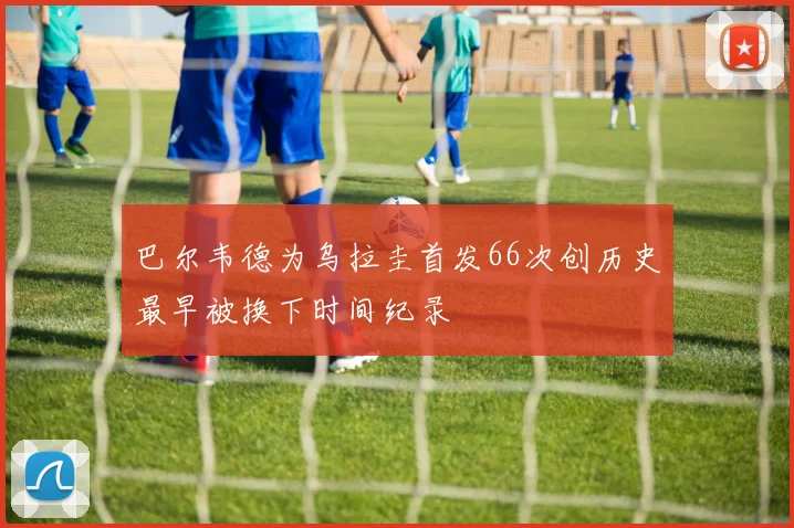 巴尔韦德为乌拉圭首发66次创历史最早被换下时间纪录