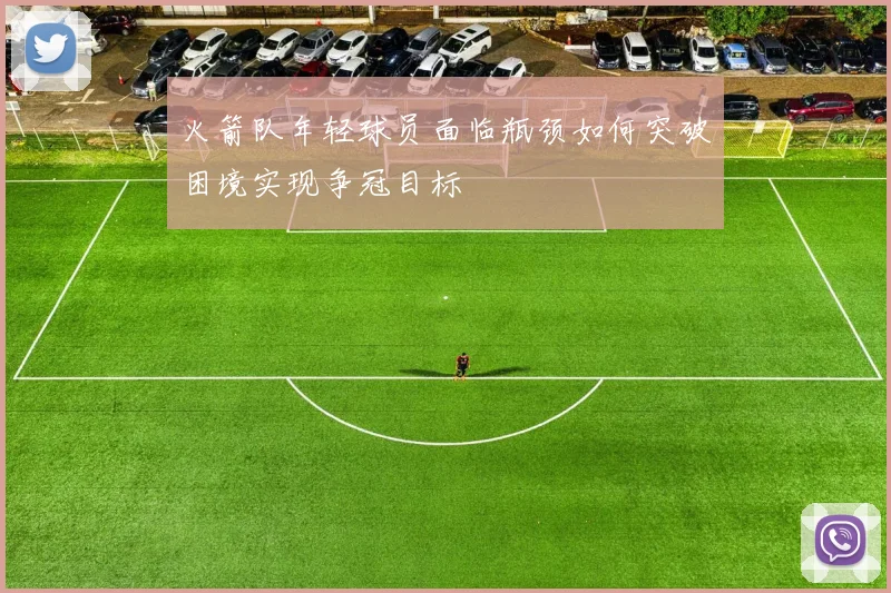 火箭队年轻球员面临瓶颈如何突破困境实现争冠目标