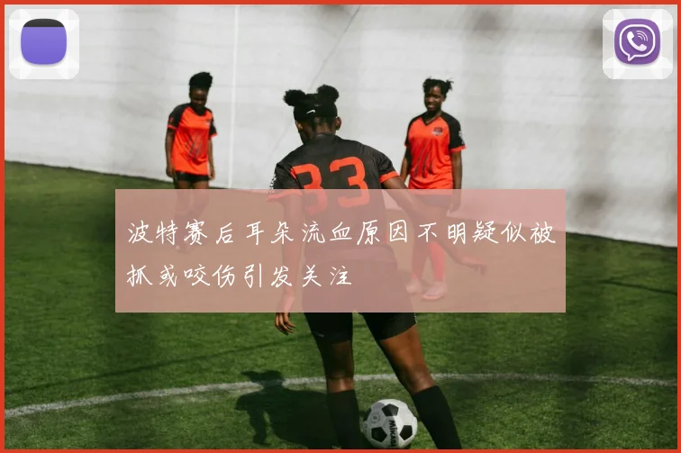 波特赛后耳朵流血原因不明疑似被抓或咬伤引发关注