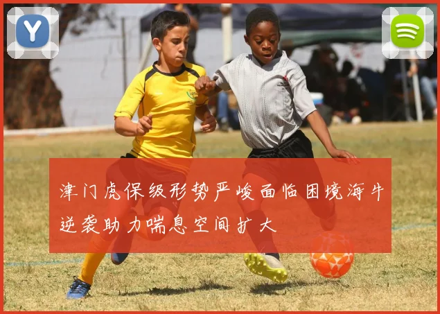 津门虎保级形势严峻面临困境海牛逆袭助力喘息空间扩大