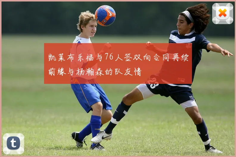 凯莱布乐福与76人签双向合同再续前缘与杨瀚森的队友情
