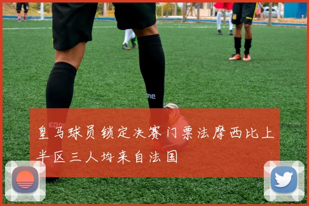 皇马球员锁定决赛门票法摩西比上半区三人均来自法国