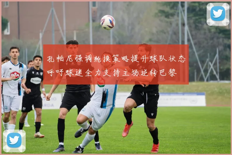孔帕尼强调轮换策略提升球队状态呼吁球迷全力支持主场逆转巴黎