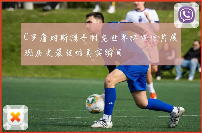 C罗詹姆斯携手耐克世界杯宣传片展现历史最佳的真实瞬间