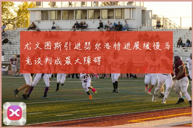 尤文图斯引进瑟尔洛特进展缓慢马竞谈判成最大障碍