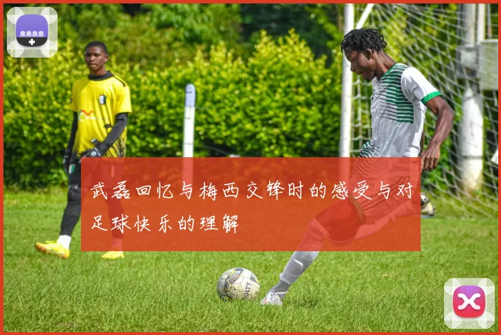 武磊回忆与梅西交锋时的感受与对足球快乐的理解