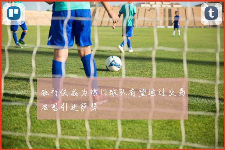 独行侠成为热门球队有望通过交易活塞引进萨瑟