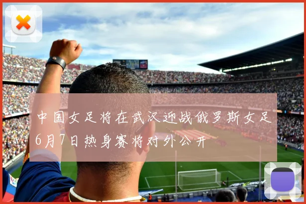 中国女足将在武汉迎战俄罗斯女足6月7日热身赛将对外公开