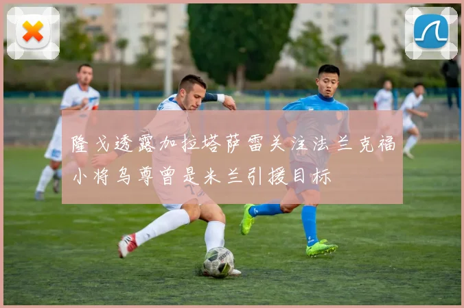 隆戈透露加拉塔萨雷关注法兰克福小将乌尊曾是米兰引援目标